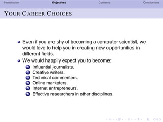 Introduction Objectives Contents Conclusions
YOUR CAREER CHOICES
Even if you are shy of becoming a computer scientist, we
would love to help you in creating new opportunities in
different ﬁelds.
We would happily expect you to become:
1 Inﬂuential journalists.
2 Creative writers.
3 Technical commenters.
4 Online marketers.
5 Internet entrepreneurs.
6 Effective researchers in other disciplines.
 