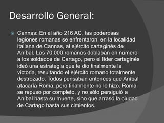 Desarrollo General:
 Cannas: En el año 216 AC, las poderosas
legiones romanas se enfrentaron, en la localidad
italiana de Cannas, al ejército cartaginés de
Aníbal. Los 70.000 romanos doblaban en número
a los soldados de Cartago, pero el líder cartaginés
ideó una estrategia que le dio finalmente la
victoria, resultando el ejército romano totalmente
destrozado. Todos pensaban entonces que Aníbal
atacaría Roma, pero finalmente no lo hizo. Roma
se repuso por completo, y no sólo persiguió a
Aníbal hasta su muerte, sino que arrasó la ciudad
de Cartago hasta sus cimientos.
 