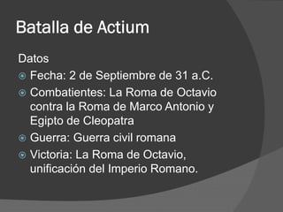 Batalla de Actium
Datos
 Fecha: 2 de Septiembre de 31 a.C.
 Combatientes: La Roma de Octavio
contra la Roma de Marco Antonio y
Egipto de Cleopatra
 Guerra: Guerra civil romana
 Victoria: La Roma de Octavio,
unificación del Imperio Romano.
 