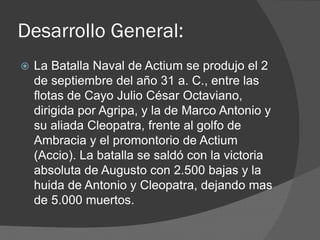 Desarrollo General:
 La Batalla Naval de Actium se produjo el 2
de septiembre del año 31 a. C., entre las
flotas de Cayo Julio César Octaviano,
dirigida por Agripa, y la de Marco Antonio y
su aliada Cleopatra, frente al golfo de
Ambracia y el promontorio de Actium
(Accio). La batalla se saldó con la victoria
absoluta de Augusto con 2.500 bajas y la
huida de Antonio y Cleopatra, dejando mas
de 5.000 muertos.
 