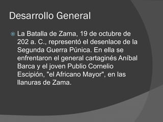 Desarrollo General
 La Batalla de Zama, 19 de octubre de
202 a. C., representó el desenlace de la
Segunda Guerra Púnica. En ella se
enfrentaron el general cartaginés Aníbal
Barca y el joven Publio Cornelio
Escipión, "el Africano Mayor", en las
llanuras de Zama.
 