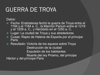 GUERRA DE TROYA
Datos:
 Fecha: Eratóstenes fechó la guerra de Troya entre el
1194 y el 1184 a. C., la Marmor Parium entre el 1219
y el 1209 a. C., y Heródoto en el 1250 a. C.
 Lugar: La ciudad de Troya y sus alrededores
 Cusas: Rapto de Helena de Esparta por el príncipe
Paris
 Resultado: Victoria de los aqueos sobre Troya
Destrucción de la ciudad
Expulsión de los habitantes
Muerte del rey Príamo, del príncipe
Héctor y del príncipe Paris
 