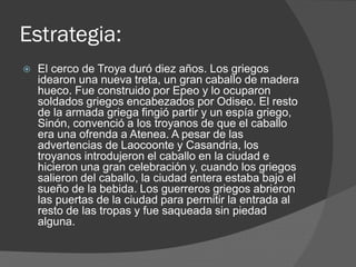 Estrategia:
 El cerco de Troya duró diez años. Los griegos
idearon una nueva treta, un gran caballo de madera
hueco. Fue construido por Epeo y lo ocuparon
soldados griegos encabezados por Odiseo. El resto
de la armada griega fingió partir y un espía griego,
Sinón, convenció a los troyanos de que el caballo
era una ofrenda a Atenea. A pesar de las
advertencias de Laocoonte y Casandria, los
troyanos introdujeron el caballo en la ciudad e
hicieron una gran celebración y, cuando los griegos
salieron del caballo, la ciudad entera estaba bajo el
sueño de la bebida. Los guerreros griegos abrieron
las puertas de la ciudad para permitir la entrada al
resto de las tropas y fue saqueada sin piedad
alguna.
 