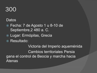 300
Datos
 Fecha: 7 de Agosto 1 u 8-10 de
Septiembre,2 480 a. C.
 Lugar: Ermópilas, Grecia
 Resultado:
Victoria del Imperio aqueménida
Cambios territoriales Persia
gana el control de Beocia y marcha hacia
Atenas
 
