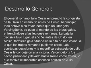 Desarrollo General:
El general romano Julio César emprendió la conquista
de la Galia en el año 58 antes de Cristo. Al principio
todo estuvo a su favor, hasta que un líder galo,
Vercingétorix, se puso al mando de las tribus galas,
enfrentándose a las legiones romanas. La batalla
decisiva tuvo lugar, el año 52 antes de Cristo, en
Alesia, fortaleza gala situada en lo alto de una colina, a
la que las tropas romanas pusieron cerco. Las
acertadas decisiones y la magnífica estrategia de Julio
César le condujeron a la victoria. Vercengétorix fue
hecho prisionero y llevado hasta Roma como trofeo, lo
que motivó el imparable ascenso político de Julio
César.
 