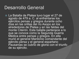 Desarrollo General
 La Batalla de Platea tuvo lugar el 27 de
agosto de 479 a. C. al enfrentarse los
ejércitos persas y griegos durante ocho
días en las orillas del río Asopo en los
alrededores de Platea y en las faldas del
monte Citerón. Esta batalla pertenece a lo
que se conoce como la Segunda Guerra
Médica entre persas y griegos. En ella
murió el general Mardonio comandante del
ejército persa y el general espartano
Pausanias se cubrió de gloria con el triunfo
de su ejército.
 