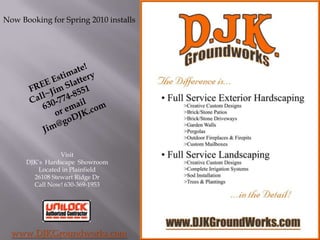 Now Booking for Spring 2010 installs FREE Estimate! Call~Jim Slattery 630-774-8551 or email  Jim@goDJK.com Visit  DJK’s Hardscape  Showroom  Located in Plainfield 26108 Stewart Ridge Dr Call Now! 630-369-1953 www.DJKGroundworks.com 