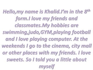 Hello,my name is Khalid.I’m in the 8th
form.I love my friends and
classmates.My hobbies are
swimming,judo,GYM,playing football
and I love playing computer. At the
weekends I go to the cinema, city mall
or other places with my friends. I love
sweets. So I told you a little about
myself
 