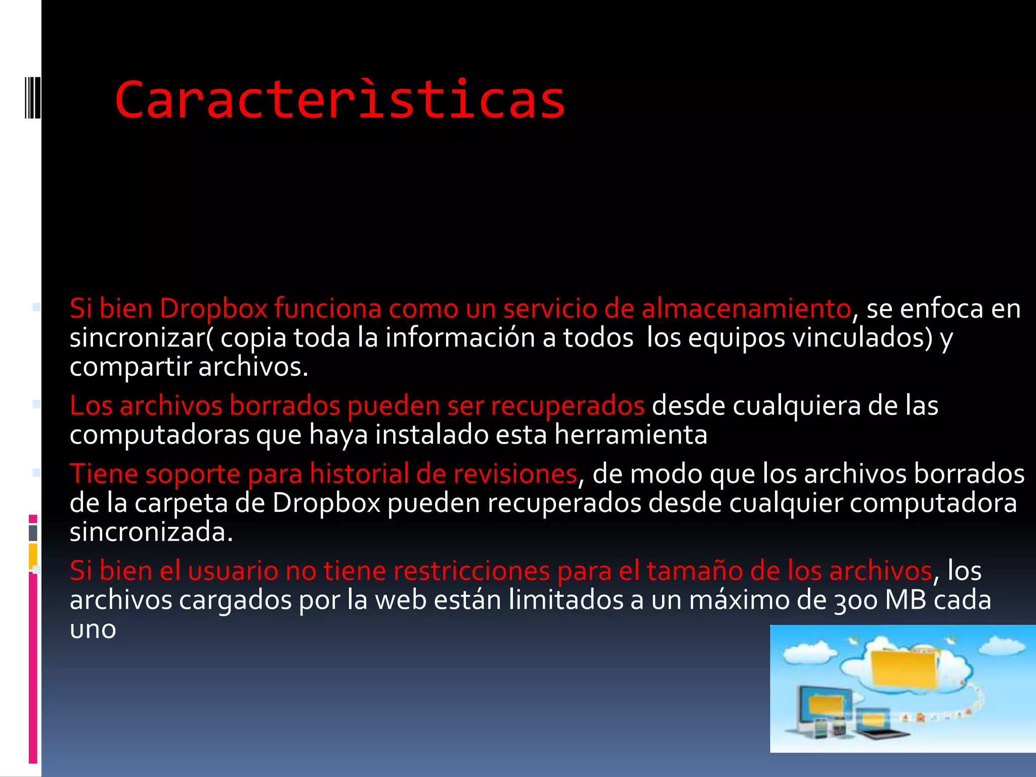 Caracterìsticas


 Si bien Dropbox funciona como un servicio de almacenamiento, se enfoca en
  sincronizar( copia toda la información a todos los equipos vinculados) y
  compartir archivos.
 Los archivos borrados pueden ser recuperados desde cualquiera de las
  computadoras que haya instalado esta herramienta
 Tiene soporte para historial de revisiones, de modo que los archivos borrados
  de la carpeta de Dropbox pueden recuperados desde cualquier computadora
  sincronizada.
 Si bien el usuario no tiene restricciones para el tamaño de los archivos, los
  archivos cargados por la web están limitados a un máximo de 300 MB cada
  uno
 