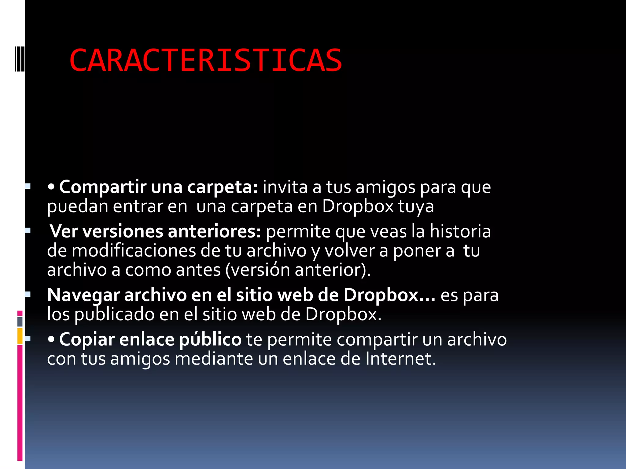 CARACTERISTICAS


 • Compartir una carpeta: invita a tus amigos para que
  puedan entrar en una carpeta en Dropbox tuya
 Ver versiones anteriores: permite que veas la historia
  de modificaciones de tu archivo y volver a poner a tu
  archivo a como antes (versión anterior).
 Navegar archivo en el sitio web de Dropbox... es para
  los publicado en el sitio web de Dropbox.
 • Copiar enlace público te permite compartir un archivo
  con tus amigos mediante un enlace de Internet.
 