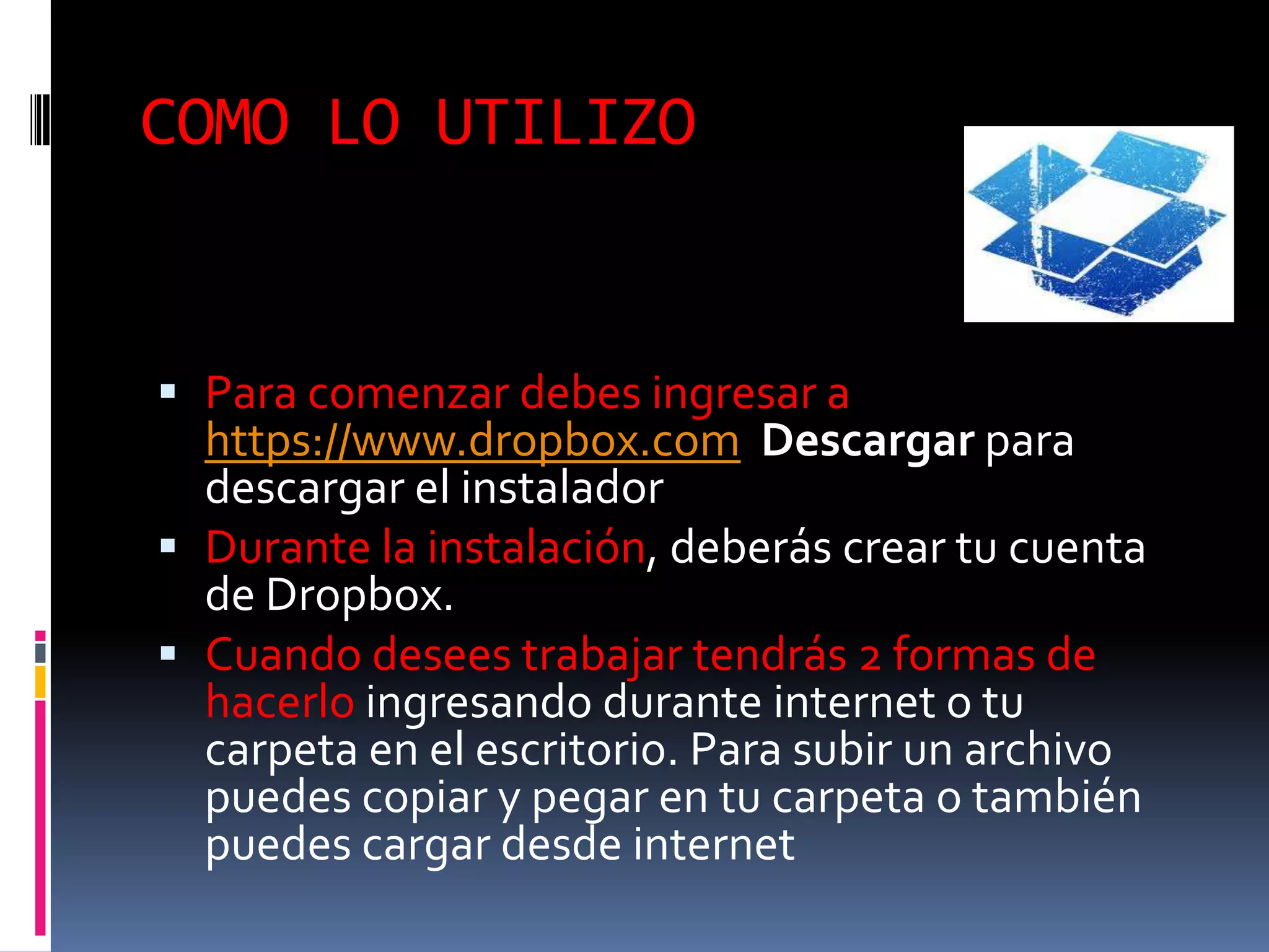 COMO LO UTILIZO


 Para comenzar debes ingresar a
  https://www.dropbox.com Descargar para
  descargar el instalador
 Durante la instalación, deberás crear tu cuenta
  de Dropbox.
 Cuando desees trabajar tendrás 2 formas de
  hacerlo ingresando durante internet o tu
  carpeta en el escritorio. Para subir un archivo
  puedes copiar y pegar en tu carpeta o también
  puedes cargar desde internet
 