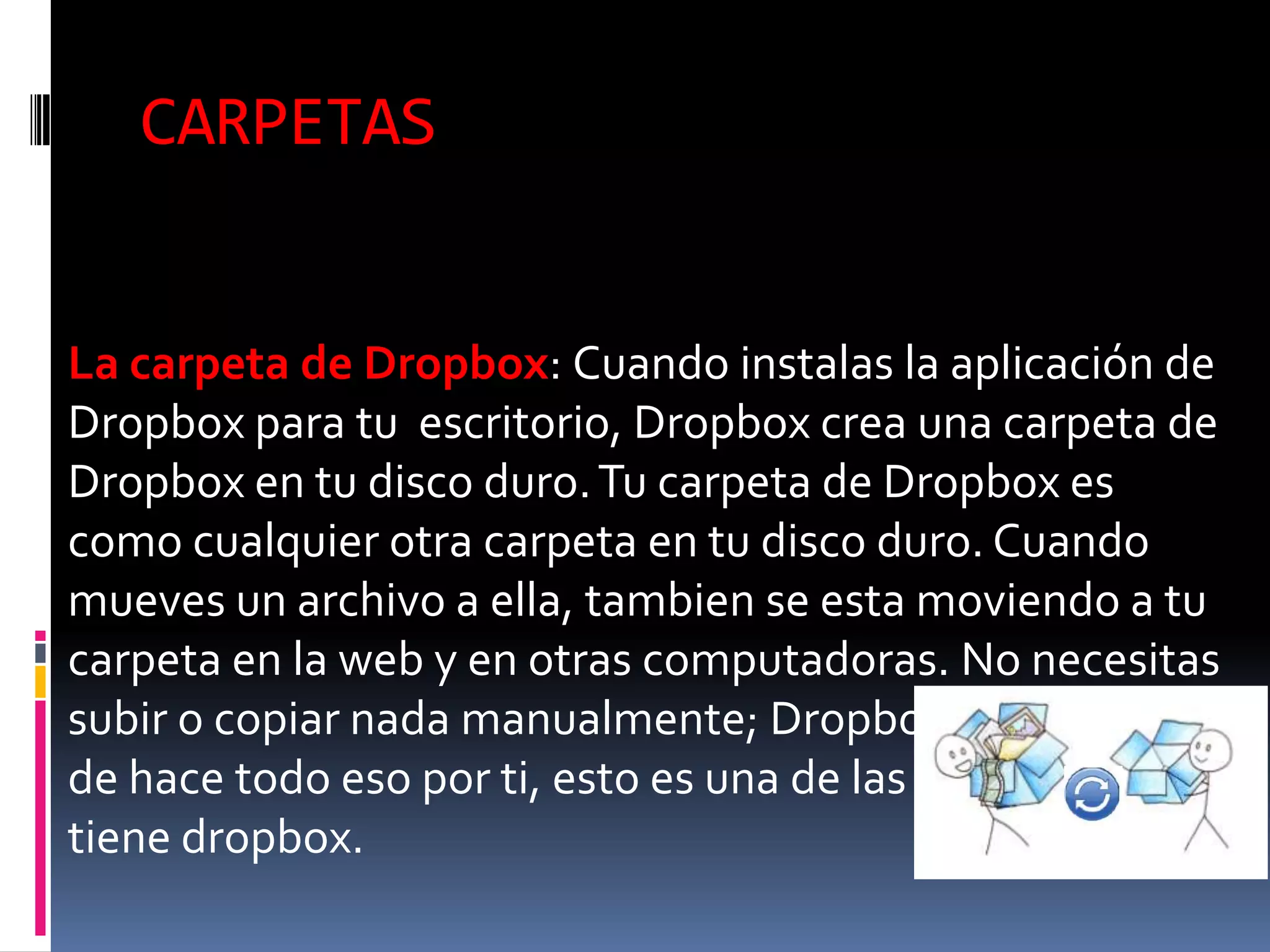 CARPETAS


La carpeta de Dropbox: Cuando instalas la aplicación de
Dropbox para tu escritorio, Dropbox crea una carpeta de
Dropbox en tu disco duro. Tu carpeta de Dropbox es
como cualquier otra carpeta en tu disco duro. Cuando
mueves un archivo a ella, tambien se esta moviendo a tu
carpeta en la web y en otras computadoras. No necesitas
subir o copiar nada manualmente; Dropbox se encarga
de hace todo eso por ti, esto es una de las virtudes que
tiene dropbox.
 