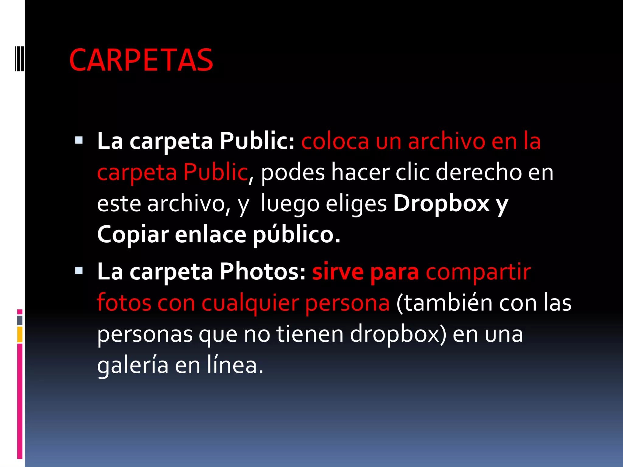 CARPETAS

 La carpeta Public: coloca un archivo en la
  carpeta Public, podes hacer clic derecho en
  este archivo, y luego eliges Dropbox y
  Copiar enlace público.
 La carpeta Photos: sirve para compartir
  fotos con cualquier persona (también con las
  personas que no tienen dropbox) en una
  galería en línea.
 