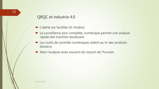 QRQC et industrie 4.0
Joel Duflot 2022
13
 L’alerte est facilitée (cf. Andon)
 La surveillance plus complète, numérique permet une analyse
rapide des tranches douteuses
 Les outils de contrôle numériques aident au tri des produits
douteux
 Mais l’analyse reste souvent du ressort de l’humain
 