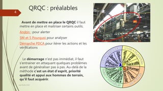 QRQC : préalables
Joel Duflot 2022
4
Avant de mettre en place le QRQC il faut
mettre en place et maitriser certains outils.
Andon : pour alerter
5M et 5 Pourquoi pour analyser
Démarche PDCA pour itérer les actions et les
vérifications
Le démarrage n’est pas immédiat, il faut
s’entrainer en attaquant quelques problèmes
avant de généraliser pas à pas. Au-delà de la
méthode c’est un état d’esprit, priorité
qualité et appui aux hommes de terrain,
qu’il faut acquérir.
 