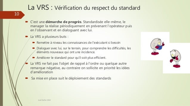 La VRS : Vérification du respect du standard
 C’est une démarche de progrès. Standardisée elle-même, le
manager la réalise périodiquement en prévenant l’opérateur puis
en l’observant et en dialoguant avec lui.
 La VRS a plusieurs buts :
 Remettre à niveau les connaissances de l'exécutant si besoin
 Dialoguer avec lui, sur le terrain, pour comprendre les difficultés, les
éléments nouveaux qui ont une incidence.
 Améliorer le standard pour qu'il soit plus efficient.
 La VRS ne fait pas l'objet de rappel à l'ordre ou quelque autre
remarque négative, au contraire on sollicite en priorité les idées
d’amélioration
 Sa mise en place suit le déploiement des standards
Joel Duflot 2022
10
 
