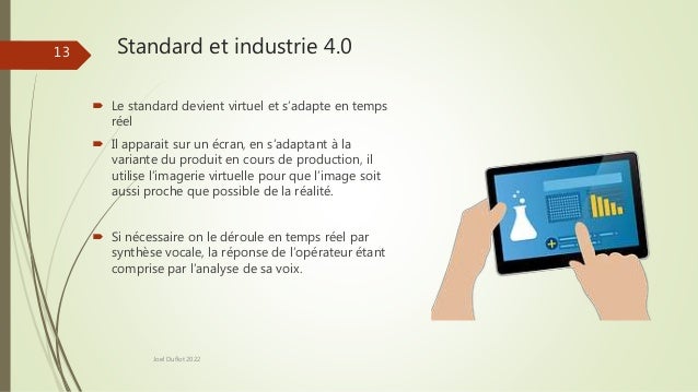 Standard et industrie 4.0
Joel Duflot 2022
13
 Le standard devient virtuel et s’adapte en temps
réel
 Il apparait sur un écran, en s’adaptant à la
variante du produit en cours de production, il
utilise l’imagerie virtuelle pour que l’image soit
aussi proche que possible de la réalité.
 Si nécessaire on le déroule en temps réel par
synthèse vocale, la réponse de l’opérateur étant
comprise par l’analyse de sa voix.
 