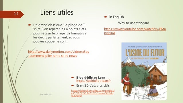 Liens utiles
 Un grand classique : le pliage de T-
shirt. Bien repérer les 4 points clefs
pour réussir le pliage. La formatrice
les décrit parfaitement, et vous
pouvez couper le son…
http://www.dailymotion.com/video/x5av
_comment-plier-un-t-shirt_news
 In English
Why to use standard
https://www.youtube.com/watch?v=P6tu
nvijynA
Joel Duflot 2022
14
 Blog dédié au Lean
https://joelduflot-lean.fr
 Et en BD c’est plus clair
https://izibook.eyrolles.com/produit/
4557/9782212423235/Lusine%20du
%20futur
 