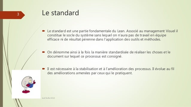Le standard
 Le standard est une partie fondamentale du Lean. Associé au management Visuel il
constitue le socle du système sans lequel on n’aura pas de travail en équipe
efficace ni de résultat pérenne dans l’application des outils et méthodes.
 On dénomme ainsi à la fois la manière standardisée de réaliser les choses et le
document sur lequel ce processus est consigné.
 Il est nécessaire à la stabilisation et à l’amélioration des processus. Il évolue au fil
des améliorations amenées par ceux qui le pratiquent.
Joel Duflot 2022
3
 