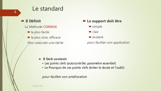 Le standard
 Il Définit
La Méthode CONNUE
 la plus facile
 la plus sûre, efficace
Pour exécuter une tâche
 Le support doit être
 simple
 clair
 évident
pour faciliter son application
Joel Duflot 2022
 Il Doit contenir
 Les points clefs (autocontrôle, paramètre essentiel)
 Le Pourquoi de ces points clefs (éviter le doute et l’oubli)
pour faciliter son amélioration
4
 