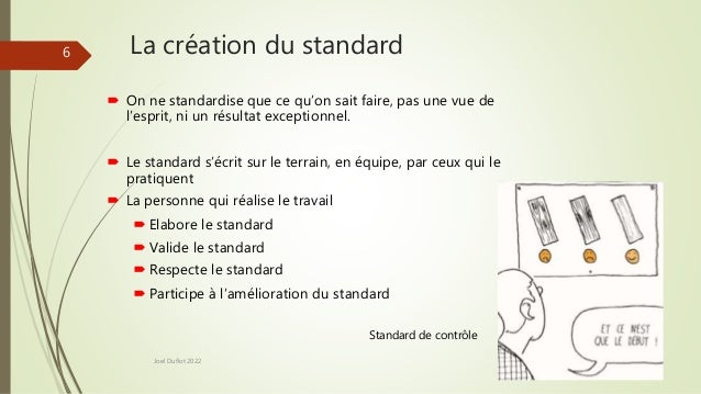 La création du standard
 On ne standardise que ce qu’on sait faire, pas une vue de
l’esprit, ni un résultat exceptionnel.
 Le standard s’écrit sur le terrain, en équipe, par ceux qui le
pratiquent
 La personne qui réalise le travail
 Elabore le standard
 Valide le standard
 Respecte le standard
 Participe à l’amélioration du standard
Standard de contrôle
Joel Duflot 2022
6
 