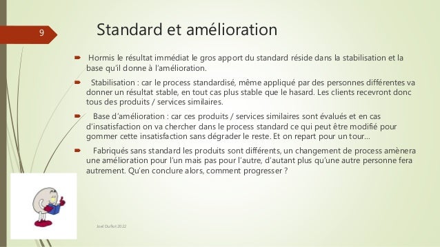 Standard et amélioration
 Hormis le résultat immédiat le gros apport du standard réside dans la stabilisation et la
base qu’il donne à l’amélioration.
 Stabilisation : car le process standardisé, même appliqué par des personnes différentes va
donner un résultat stable, en tout cas plus stable que le hasard. Les clients recevront donc
tous des produits / services similaires.
 Base d’amélioration : car ces produits / services similaires sont évalués et en cas
d’insatisfaction on va chercher dans le process standard ce qui peut être modifié pour
gommer cette insatisfaction sans dégrader le reste. Et on repart pour un tour…
 Fabriqués sans standard les produits sont différents, un changement de process amènera
une amélioration pour l’un mais pas pour l’autre, d’autant plus qu’une autre personne fera
autrement. Qu’en conclure alors, comment progresser ?
Joel Duflot 2022
9
 