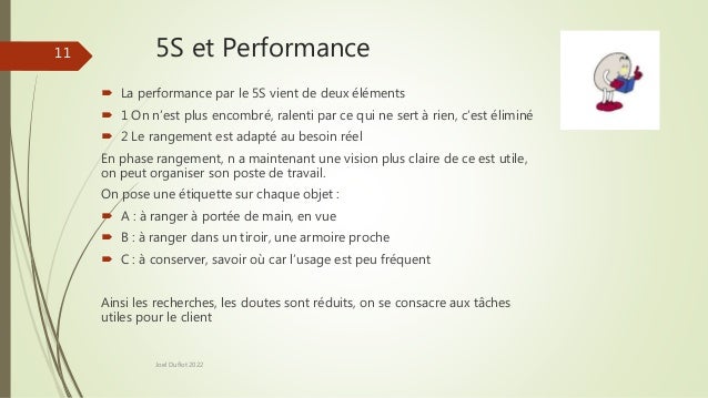 5S et Performance
Joel Duflot 2022
11
 La performance par le 5S vient de deux éléments
 1 On n’est plus encombré, ralenti par ce qui ne sert à rien, c’est éliminé
 2 Le rangement est adapté au besoin réel
En phase rangement, n a maintenant une vision plus claire de ce est utile,
on peut organiser son poste de travail.
On pose une étiquette sur chaque objet :
 A : à ranger à portée de main, en vue
 B : à ranger dans un tiroir, une armoire proche
 C : à conserver, savoir où car l’usage est peu fréquent
Ainsi les recherches, les doutes sont réduits, on se consacre aux tâches
utiles pour le client
 