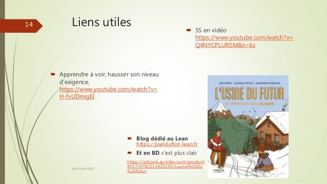 Liens utiles
 Apprendre à voir, hausser son niveau
d’exigence.
https://www.youtube.com/watch?v=
H-fxUDmigEI
 5S en vidéo
https://www.youtube.com/watch?v=
Q4NYCPLUR5M&t=6s
Joel Duflot 2022
14
 Blog dédié au Lean
https://joelduflot-lean.fr
 Et en BD c’est plus clair
https://izibook.eyrolles.com/produit/
4557/9782212423235/Lusine%20du
%20futur
 