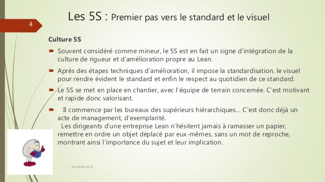 Les 5S : Premier pas vers le standard et le visuel
Culture 5S
 Souvent considéré comme mineur, le 5S est en fait un signe d’intégration de la
culture de rigueur et d’amélioration propre au Lean.
 Après des étapes techniques d’amélioration, il impose la standardisation, le visuel
pour rendre évident le standard et enfin le respect au quotidien de ce standard.
 Le 5S se met en place en chantier, avec l’équipe de terrain concernée. C’est motivant
et rapide donc valorisant.
 Il commence par les bureaux des supérieurs hiérarchiques… C’est donc déjà un
acte de management, d’exemplarité.
Les dirigeants d’une entreprise Lean n’hésitent jamais à ramasser un papier,
remettre en ordre un objet déplacé par eux-mêmes, sans un mot de reproche,
montrant ainsi l’importance du sujet et leur implication.
Joel Duflot 2022
4
 