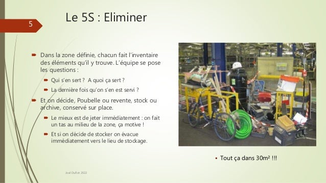 Le 5S : Eliminer
 Dans la zone définie, chacun fait l’inventaire
des éléments qu’il y trouve. L’équipe se pose
les questions :
 Qui s’en sert ? A quoi ça sert ?
 La dernière fois qu’on s’en est servi ?
 Et on décide, Poubelle ou revente, stock ou
archive, conservé sur place.
 Le mieux est de jeter immédiatement : on fait
un tas au milieu de la zone, ça motive !
 Et si on décide de stocker on évacue
immédiatement vers le lieu de stockage.
Joel Duflot 2022
 Tout ça dans 30m² !!!
5
 