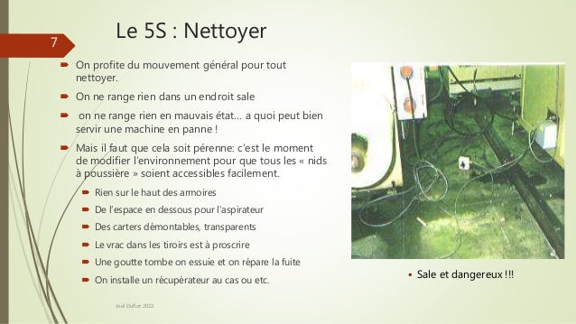 Le 5S : Nettoyer
 On profite du mouvement général pour tout
nettoyer.
 On ne range rien dans un endroit sale
 on ne range rien en mauvais état… a quoi peut bien
servir une machine en panne !
 Mais il faut que cela soit pérenne: c’est le moment
de modifier l’environnement pour que tous les « nids
à poussière » soient accessibles facilement.
 Rien sur le haut des armoires
 De l’espace en dessous pour l’aspirateur
 Des carters démontables, transparents
 Le vrac dans les tiroirs est à proscrire
 Une goutte tombe on essuie et on répare la fuite
 On installe un récupérateur au cas ou etc.
Joel Duflot 2022
 Sale et dangereux !!!
7
 