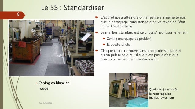 Le 5S : Standardiser
 C’est l’étape à atteindre on la réalise en même temps
que le nettoyage, sans standard on va revenir à l’état
initial. C’est certain?
 Le meilleur standard est celui qui s’inscrit sur le terrain:
 Zoning (marquage de position)
 Etiquette, photo
 Chaque chose retrouve sans ambiguïté sa place et
qu’on puisse se dire : si elle n’est pas là c’est que
quelqu’un est en train de s’en servir.
Joel Duflot 2022
 Quelques jours après
le nettoyage, les
inutiles reviennent
8
 Zoning en blanc et
rouge
 