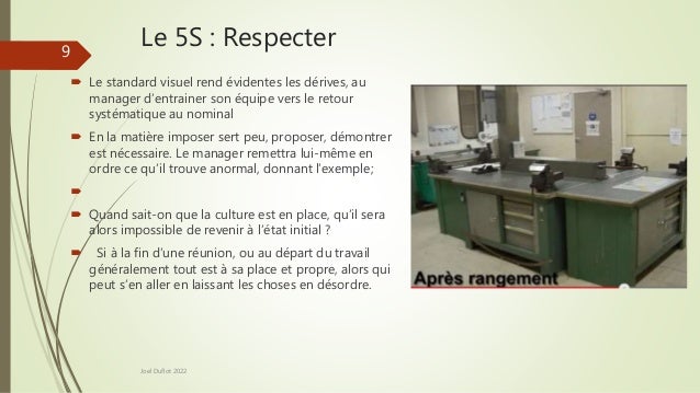 Le 5S : Respecter
 Le standard visuel rend évidentes les dérives, au
manager d’entrainer son équipe vers le retour
systématique au nominal
 En la matière imposer sert peu, proposer, démontrer
est nécessaire. Le manager remettra lui-même en
ordre ce qu’il trouve anormal, donnant l’exemple;

 Quand sait-on que la culture est en place, qu’il sera
alors impossible de revenir à l’état initial ?
 Si à la fin d’une réunion, ou au départ du travail
généralement tout est à sa place et propre, alors qui
peut s’en aller en laissant les choses en désordre.
Joel Duflot 2022
9
 