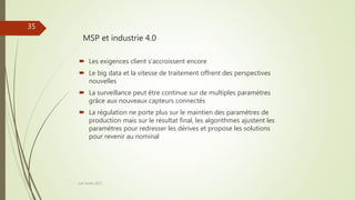 MSP et industrie 4.0
Joel Duflot 2022
35
 Les exigences client s’accroissent encore
 Le big data et la vitesse de traitement offrent des perspectives
nouvelles
 La surveillance peut être continue sur de multiples paramètres
grâce aux nouveaux capteurs connectés
 La régulation ne porte plus sur le maintien des paramètres de
production mais sur le résultat final, les algorithmes ajustent les
paramètres pour redresser les dérives et propose les solutions
pour revenir au nominal
 