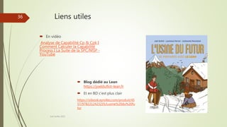 Liens utiles
 En vidéo
Analyse de Capabilité Cp & Cpk I
Comment Calculer la Capabilité
Process I La Suite de la SPC/MSP -
YouTube
Joel Duflot 2022
36
 Blog dédié au Lean
https://joelduflot-lean.fr
 Et en BD c’est plus clair
https://izibook.eyrolles.com/produit/45
57/9782212423235/Lusine%20du%20fu
tur
 