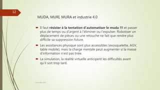MUDA, MURI, MURA et industrie 4.0
Joel Duflot 2022
12
 Il faut résister à la tentation d’automatiser le muda !!! et passer
plus de temps ou d’argent à l’éliminer ou l’expulser. Robotiser un
déplacement de pièces ou une retouche ne fait que rendre plus
difficile sa suppression future.
 Les assistances physique sont plus accessibles (exosquelette, AGV,
table mobile), mais la charge mentale peut augmenter si la masse
d’information n’est pas triée.
 La simulation, la réalité virtuelle anticipent les difficultés avant
qu’il soit trop tard.
 