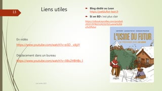 Liens utiles
En vidéo
https://www.youtube.com/watch?v=e3D__vikjiY
Déplacement dans un bureau
https://www.youtube.com/watch?v=X8v2HBHBs_I
Joel Duflot 2022
13
 Blog dédié au Lean
https://joelduflot-lean.fr
 Et en BD c’est plus clair
https://izibook.eyrolles.com/produit
/4557/9782212423235/Lusine%20d
u%20futur
 