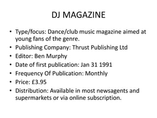 DJ MAGAZINE
• Type/focus: Dance/club music magazine aimed at
  young fans of the genre.
• Publishing Company: Thrust Publishing Ltd
• Editor: Ben Murphy
• Date of first publication: Jan 31 1991
• Frequency Of Publication: Monthly
• Price: £3.95
• Distribution: Available in most newsagents and
  supermarkets or via online subscription.
 