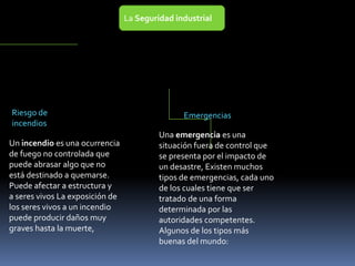 La Seguridad industrial
Riesgo de
incendios
Emergencias
Una emergencia es una
situación fuera de control que
se presenta por el impacto de
un desastre, Existen muchos
tipos de emergencias, cada uno
de los cuales tiene que ser
tratado de una forma
determinada por las
autoridades competentes.
Algunos de los tipos más
buenas del mundo:
Un incendio es una ocurrencia
de fuego no controlada que
puede abrasar algo que no
está destinado a quemarse.
Puede afectar a estructura y
a seres vivos La exposición de
los seres vivos a un incendio
puede producir daños muy
graves hasta la muerte,
 