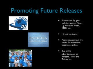 Promoting Future Releases
                •   Promote on DJ gear
                    websites such as Planet
                    DJ, Musicians Friend,
                    123DJ etc

                •   Hire street teams

                •   Post webstreams of live
                    shows for viewers to
                    experience online.

                •   Buy online
                    advertisements on
                    Pandora, iTunes and
                    Twitter etc
 