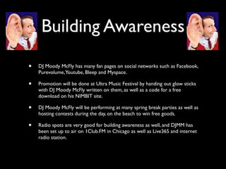 Building Awareness

•   DJ Moody McFly has many fan pages on social networks such as Facebook,
    Purevolume, Youtube, Bleep and Myspace.

•   Promotion will be done at Ultra Music Festival by handing out glow sticks
    with DJ Moody McFly written on them, as well as a code for a free
    download on his NIMBIT site.

•   DJ Moody McFly will be performing at many spring break parties as well as
    hosting contests during the day, on the beach to win free goods.

•   Radio spots are very good for building awareness as well, and DJMM has
    been set up to air on 1Club.FM in Chicago as well as Live365 and internet
    radio station.
 