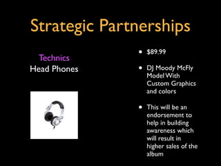 Strategic Partnerships
 Technics
              •   $89.99

Head Phones   •   DJ Moody McFly
                  Model With
                  Custom Graphics
                  and colors

              •   This will be an
                  endorsement to
                  help in building
                  awareness which
                  will result in
                  higher sales of the
                  album
 