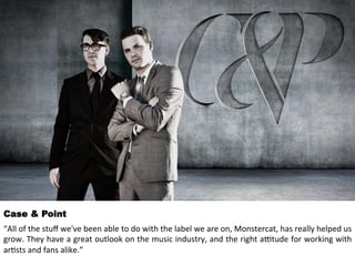 Case & Point 
“All 
of 
the 
stuff 
we've 
been 
able 
to 
do 
with 
the 
label 
we 
are 
on, 
Monstercat, 
has 
really 
helped 
us 
grow. 
They 
have 
a 
great 
outlook 
on 
the 
music 
industry, 
and 
the 
right 
a>tude 
for 
working 
with 
ar<sts 
and 
fans 
alike.” 
 