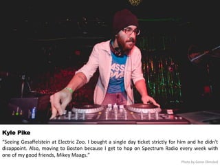 Kyle Pike 
“Seeing 
Gesaffelstein 
at 
Electric 
Zoo. 
I 
bought 
a 
single 
day 
<cket 
strictly 
for 
him 
and 
he 
didn't 
disappoint. 
Also, 
moving 
to 
Boston 
because 
I 
get 
to 
hop 
on 
Spectrum 
Radio 
every 
week 
with 
one 
of 
my 
good 
friends, 
Mikey 
Maags.” 
Photo 
by 
Conor 
Olmsted 
 