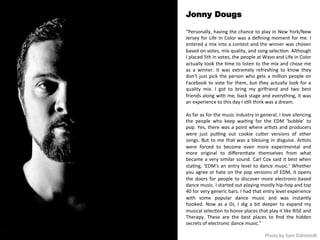 Jonny Dougs 
“Personally, 
having 
the 
chance 
to 
play 
in 
New 
York/New 
Jersey 
for 
Life 
In 
Color 
was 
a 
defining 
moment 
for 
me. 
I 
entered 
a 
mix 
into 
a 
contest 
and 
the 
winner 
was 
chosen 
based 
on 
votes, 
mix 
quality, 
and 
song 
selec<on. 
Although 
I 
placed 
5th 
in 
votes, 
the 
people 
at 
Wavo 
and 
Life 
in 
Color 
actually 
took 
the 
<me 
to 
listen 
to 
the 
mix 
and 
chose 
me 
as 
a 
winner. 
It 
was 
extremely 
refreshing 
to 
know 
they 
don't 
just 
pick 
the 
person 
who 
gets 
a 
million 
people 
on 
Facebook 
to 
vote 
for 
them, 
but 
they 
actually 
look 
for 
a 
quality 
mix. 
I 
got 
to 
bring 
my 
girlfriend 
and 
two 
best 
friends 
along 
with 
me, 
back 
stage 
and 
everything, 
it 
was 
an 
experience 
to 
this 
day 
I 
s<ll 
think 
was 
a 
dream. 
As 
far 
as 
for 
the 
music 
industry 
in 
general, 
I 
love 
silencing 
the 
people 
who 
keep 
wai<ng 
for 
the 
EDM 
‘bubble’ 
to 
pop. 
Yes, 
there 
was 
a 
point 
where 
ar<sts 
and 
producers 
were 
just 
pu>ng 
out 
cookie 
cuqer 
versions 
of 
other 
songs. 
But 
to 
me 
that 
was 
a 
blessing 
in 
disguise. 
Ar<sts 
were 
forced 
to 
become 
even 
more 
experimental 
and 
more 
original 
to 
differen<ate 
themselves 
from 
what 
became 
a 
very 
similar 
sound. 
Carl 
Cox 
said 
it 
best 
when 
sta<ng, 
‘EDM's 
an 
entry 
level 
to 
dance 
music.’ 
Whether 
you 
agree 
or 
hate 
on 
the 
pop 
versions 
of 
EDM, 
it 
opens 
the 
doors 
for 
people 
to 
discover 
more 
electronic-­‐based 
dance 
music. 
I 
started 
out 
playing 
mostly 
hip-­‐hop 
and 
top 
40 
for 
very 
generic 
bars. 
I 
had 
that 
entry 
level 
experience 
with 
some 
popular 
dance 
music 
and 
was 
instantly 
hooked. 
Now 
as 
a 
DJ, 
I 
dig 
a 
bit 
deeper 
to 
expand 
my 
musical 
selec<on 
to 
honor 
places 
that 
play 
it 
like 
RISE 
and 
Therapy. 
These 
are 
the 
best 
places 
to 
find 
the 
hidden 
secrets 
of 
electronic 
dance 
music.” 
Photo 
by 
Sam 
Dahlstedt 
 