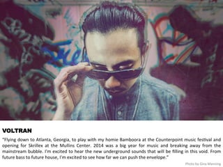 VOLTRAN 
“Flying 
down 
to 
Atlanta, 
Georgia, 
to 
play 
with 
my 
homie 
Bamboora 
at 
the 
Counterpoint 
music 
fes<val 
and 
opening 
for 
Skrillex 
at 
the 
Mullins 
Center. 
2014 
was 
a 
big 
year 
for 
music 
and 
breaking 
away 
from 
the 
mainstream 
bubble. 
I'm 
excited 
to 
hear 
the 
new 
underground 
sounds 
that 
will 
be 
filling 
in 
this 
void. 
From 
future 
bass 
to 
future 
house, 
I'm 
excited 
to 
see 
how 
far 
we 
can 
push 
the 
envelope.” 
Photo 
by 
Gina 
Manning 
 