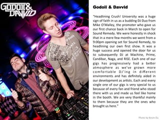Godoii & Davvid 
“Headlining 
Crush! 
University 
was 
a 
huge 
sign 
of 
faith 
in 
us 
as 
a 
budding 
DJ 
Duo 
from 
Mike 
O’Malley, 
the 
promoter 
who 
gave 
us 
our 
first 
chance 
back 
in 
March 
to 
open 
for 
Sound 
Remedy. 
We 
were 
honestly 
in 
shock 
that 
in 
a 
mere 
few 
months 
we 
went 
from 
a 
9:00pm 
opening 
set 
for 
Sound 
Remedy, 
to 
headlining 
our 
own 
first 
show. 
It 
was 
a 
huge 
success 
and 
opened 
the 
door 
for 
us 
to 
subsequently 
DJ 
at 
Machine, 
Prime, 
Candibar, 
Naga, 
and 
RISE. 
Each 
one 
of 
our 
gigs 
has 
progressively 
had 
a 
beqer 
atmosphere 
as 
we’ve 
grown 
more 
c omf o r t a b l e 
DJ ’ i n g 
i n 
d iffe r e n t 
environments 
and 
has 
definitely 
aided 
in 
our 
development 
as 
ar<sts. 
Each 
and 
every 
single 
one 
of 
our 
gigs 
is 
very 
special 
to 
us 
because 
of 
every 
fan 
and 
friend 
who 
stood 
there 
with 
us 
and 
made 
us 
feel 
like 
home 
in 
the 
booth. 
We 
are 
very 
thankful 
mainly 
to 
them 
because 
they 
are 
the 
ones 
who 
brought 
us 
here.” 
Photo 
by 
Kevin 
Du 
 