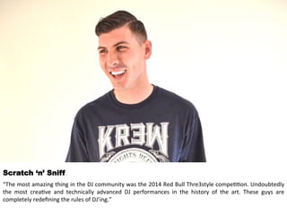 Scratch ‘n’ Sniff 
“The 
most 
amazing 
thing 
in 
the 
DJ 
community 
was 
the 
2014 
Red 
Bull 
Thre3style 
compe<<on. 
Undoubtedly 
the 
most 
crea<ve 
and 
technically 
advanced 
DJ 
performances 
in 
the 
history 
of 
the 
art. 
These 
guys 
are 
completely 
redefining 
the 
rules 
of 
DJ’ing.” 
 