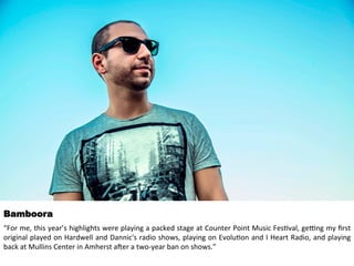 Bamboora 
“For 
me, 
this 
year’s 
highlights 
were 
playing 
a 
packed 
stage 
at 
Counter 
Point 
Music 
Fes<val, 
ge>ng 
my 
first 
original 
played 
on 
Hardwell 
and 
Dannic's 
radio 
shows, 
playing 
on 
Evolu<on 
and 
I 
Heart 
Radio, 
and 
playing 
back 
at 
Mullins 
Center 
in 
Amherst 
aHer 
a 
two-­‐year 
ban 
on 
shows.” 
 