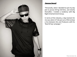JesseJess! 
“Personally, 
when 
I 
decided 
to 
quit 
my 
day 
job 
to 
pursue 
DJ’ing 
full-­‐<me, 
and 
shortly 
thereaHer, 
I 
landed 
a 
residency 
with 
Big 
Night 
Entertainment 
Group. 
In 
terms 
of 
the 
industry, 
a 
big 
moment 
for 
me 
was 
when 
A-­‐Trak 
put 
out 
a 
PSA 
to 
draw 
a 
line 
between 
DJs 
and 
Producers 
with 
his 
‘Real 
DJ’ing’ 
campaign.” 
Photo 
by 
Kevin 
Du 
 